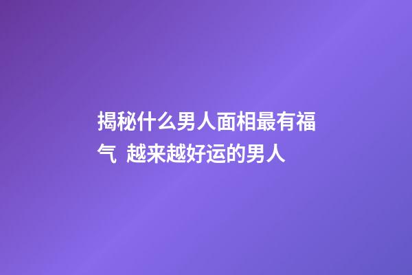 揭秘什么男人面相最有福气  越来越好运的男人
